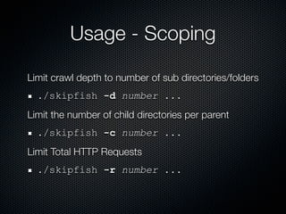 Usage - Scoping

Limit crawl depth to number of sub directories/folders
  ./skipfish -d number ...
Limit the number of child directories per parent
  ./skipfish -c number ...
Limit Total HTTP Requests
  ./skipfish -r number ...
 