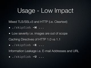 Usage - Low Impact
Mixed TLS/SSLv3 and HTTP (i.e. Cleartext)
  ./skipfish -M ...
  Low severity i.e. images are out of scope
Caching Directives of HTTP 1.0 vs 1.1
  ./skipfish -E ...
Information Leakage i.e. E-mail Addresses and URL
  ./skipfish -U ...
 