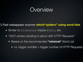 Overview

3.Fast webappsec scanner which“spiders” using word lists
     Similar to DirBuster maybe Nikto, etc

     “2007 entries resulting in about 42K HTTP Requests”
       Based on the recommended *minimal* Word List
         i.e. bigger wordlist = bigger number of HTTP Requests
 