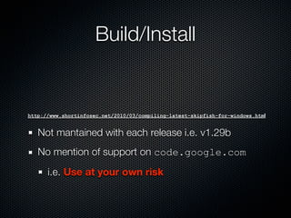 Build/Install


http://www.shortinfosec.net/2010/03/compiling-latest-skipfish-for-windows.html


   Not mantained with each release i.e. v1.29b
   No mention of support on code.google.com
      i.e. Use at your own risk
 