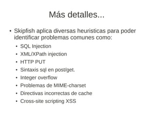 Más detalles...
●   Skipfish aplica diversas heuristicas para poder
    identificar problemas comunes como:
    ●   SQL Injection
    ●   XML/XPath injection
    ●   HTTP PUT
    ●   Sintaxis sql en post/get.
    ●   Integer overflow
    ●   Problemas de MIME-charset
    ●   Directivas incorrectas de cache
    ●   Cross-site scripting XSS
 