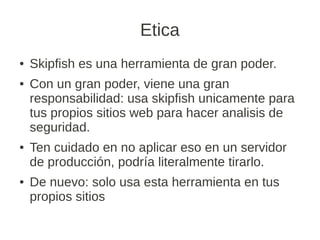 Etica
●   Skipfish es una herramienta de gran poder.
●   Con un gran poder, viene una gran
    responsabilidad: usa skipfish unicamente para
    tus propios sitios web para hacer analisis de
    seguridad.
●   Ten cuidado en no aplicar eso en un servidor
    de producción, podría literalmente tirarlo.
●   De nuevo: solo usa esta herramienta en tus
    propios sitios
 