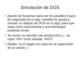 Simulación de DOS
●   Aparte de funcionar para ver los posibles hoyos
    de seguridad de tu app, tambien te ayuda a
    simular un ataque de DOS en tu app; para que
    veas como reaccionaria y que estrategía
    pudieras tomar.
●   Yo revise un servidor (de producción) y... se
    cayo! YAY! Gran sabado. #NOT
●   Repito, no lo hagan en casa sin la supervisión
    de un adulto ;)
 