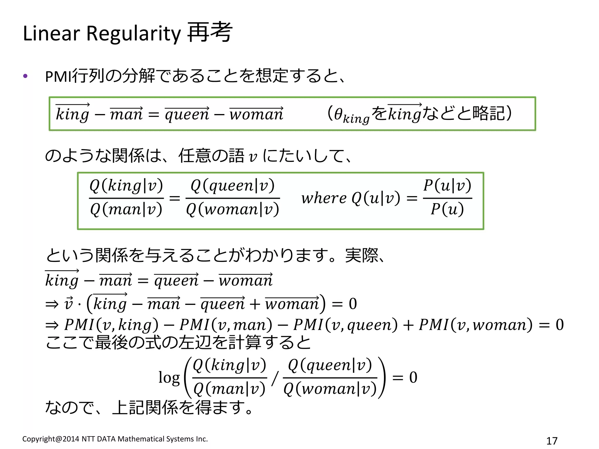 Copyright@2014 NTT DATA Mathematical Systems Inc. 
17 
Linear Regularity 再考 
•PMI行列の分解であることを想定すると、 のような関係は、任意の語 푣 にたいして、 という関係を与えることがわかります。実際、 푘푖푛푔−푚푎푛=푞푢푒푒푛−푤표푚푎푛 ⇒푣 ⋅푘푖푛푔−푚푎푛−푞푢푒푒푛+푤표푚푎푛=0 ⇒푃푀퐼푣,푘푖푛푔−푃푀퐼푣,푚푎푛−푃푀퐼푣,푞푢푒푒푛+푃푀퐼푣,푤표푚푎푛=0 ここで最後の式の左辺を計算すると log 푄푘푖푛푔푣 푄푚푎푛푣 ∕ 푄푞푢푒푒푛푣 푄푤표푚푎푛푣 =0 なので、上記関係を得ます。 
푘푖푛푔−푚푎푛=푞푢푒푒푛−푤표푚푎푛 （휃푘푖푛푔を푘푖푛푔などと略記） 
푄푘푖푛푔푣 푄푚푎푛푣 = 푄푞푢푒푒푛푣 푄푤표푚푎푛푣 푤ℎ푒푟푒 푄푢푣= 푃푢푣 푃푢  