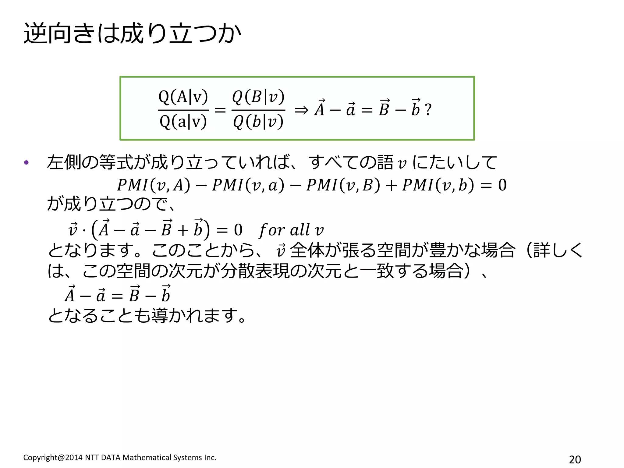 Copyright@2014 NTT DATA Mathematical Systems Inc. 
20 
逆向きは成り立つか 
•左側の等式が成り立っていれば、すべての語 푣 にたいして 푃푀퐼푣,퐴−푃푀퐼푣,푎−푃푀퐼푣,퐵+푃푀퐼푣,푏=0 が成り立つので、 푣 ⋅퐴 −푎 −퐵+푏=0 푓표푟 푎푙푙 푣 となります。このことから、 푣 全体が張る空間が豊かな場合（詳しく は、この空間の次元が分散表現の次元と一致する場合）、 퐴 −푎 =퐵−푏 となることも導かれます。 
QAvQav= 푄퐵푣 푄푏푣 ⇒퐴 −푎 =퐵−푏 ? 
