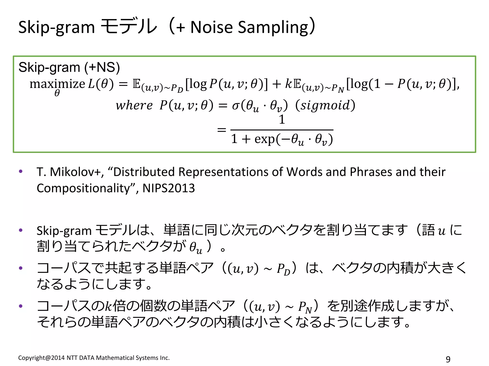 Copyright@2014 NTT DATA Mathematical Systems Inc. 
9 
Skip-gram モデル（+ Noise Sampling） 
•T. Mikolov+, “Distributed Representations of Words and Phrases and their Compositionality”, NIPS2013 
•Skip-gram モデルは、単語に同じ次元のベクタを割り当てます（語 푢 に 割り当てられたベクタが 휃푢 ）。 
•コーパスで共起する単語ペア（푢,푣∼푃퐷）は、ベクタの内積が大きく なるようにします。 
•コーパスの푘倍の個数の単語ペア（푢,푣∼푃푁）を別途作成しますが、 それらの単語ペアのベクタの内積は小さくなるようにします。 
Skip-gram (+NS) maximize 휃 퐿(휃)=피푢,푣∼푃퐷[log푃(푢,푣;휃)]+푘피푢,푣∼푃푁log(1−푃(푢,푣;휃), 푤ℎ푒푟푒 푃푢,푣;휃=휎휃푢⋅휃푣 푠푖푔푚표푖푑 = 11+exp (−휃푢⋅휃푣)  