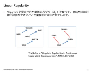 Copyright@2014 NTT DATA Mathematical Systems Inc. 
11 
Linear Regularity 
•Skip-gram で学習された単語のベクタ（ 휃푢 ）を使って、意味や統語の 線形計算ができることが実験的に確認されています。 
T. Mikolov +, “Linguistic Regularities in Continuous Space Word Representations”, NAACL HLT 2013  