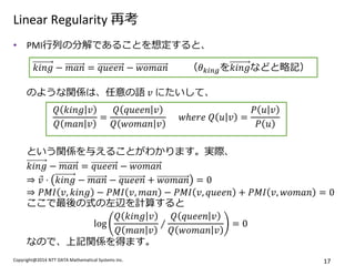 Copyright@2014 NTT DATA Mathematical Systems Inc. 
17 
Linear Regularity 再考 
•PMI行列の分解であることを想定すると、 のような関係は、任意の語 푣 にたいして、 という関係を与えることがわかります。実際、 푘푖푛푔−푚푎푛=푞푢푒푒푛−푤표푚푎푛 ⇒푣 ⋅푘푖푛푔−푚푎푛−푞푢푒푒푛+푤표푚푎푛=0 ⇒푃푀퐼푣,푘푖푛푔−푃푀퐼푣,푚푎푛−푃푀퐼푣,푞푢푒푒푛+푃푀퐼푣,푤표푚푎푛=0 ここで最後の式の左辺を計算すると log 푄푘푖푛푔푣 푄푚푎푛푣 ∕ 푄푞푢푒푒푛푣 푄푤표푚푎푛푣 =0 なので、上記関係を得ます。 
푘푖푛푔−푚푎푛=푞푢푒푒푛−푤표푚푎푛 （휃푘푖푛푔を푘푖푛푔などと略記） 
푄푘푖푛푔푣 푄푚푎푛푣 = 푄푞푢푒푒푛푣 푄푤표푚푎푛푣 푤ℎ푒푟푒 푄푢푣= 푃푢푣 푃푢  