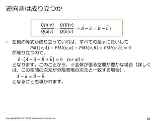 Copyright@2014 NTT DATA Mathematical Systems Inc. 
20 
逆向きは成り立つか 
•左側の等式が成り立っていれば、すべての語 푣 にたいして 푃푀퐼푣,퐴−푃푀퐼푣,푎−푃푀퐼푣,퐵+푃푀퐼푣,푏=0 が成り立つので、 푣 ⋅퐴 −푎 −퐵+푏=0 푓표푟 푎푙푙 푣 となります。このことから、 푣 全体が張る空間が豊かな場合（詳しく は、この空間の次元が分散表現の次元と一致する場合）、 퐴 −푎 =퐵−푏 となることも導かれます。 
QAvQav= 푄퐵푣 푄푏푣 ⇒퐴 −푎 =퐵−푏 ? 