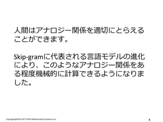 Copyright@2014 NTT DATA Mathematical Systems Inc. 
8 
人間はアナロジー関係を適切にとらえる ことができます。 Skip-gramに代表される言語モデルの進化 により、このようなアナロジー関係をあ る程度機械的に計算できるようになりま した。  