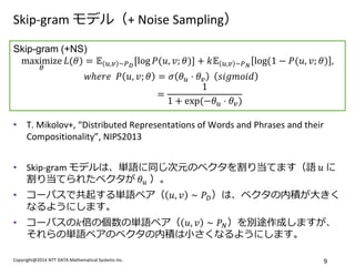 Copyright@2014 NTT DATA Mathematical Systems Inc. 
9 
Skip-gram モデル（+ Noise Sampling） 
•T. Mikolov+, “Distributed Representations of Words and Phrases and their Compositionality”, NIPS2013 
•Skip-gram モデルは、単語に同じ次元のベクタを割り当てます（語 푢 に 割り当てられたベクタが 휃푢 ）。 
•コーパスで共起する単語ペア（푢,푣∼푃퐷）は、ベクタの内積が大きく なるようにします。 
•コーパスの푘倍の個数の単語ペア（푢,푣∼푃푁）を別途作成しますが、 それらの単語ペアのベクタの内積は小さくなるようにします。 
Skip-gram (+NS) maximize 휃 퐿(휃)=피푢,푣∼푃퐷[log푃(푢,푣;휃)]+푘피푢,푣∼푃푁log(1−푃(푢,푣;휃), 푤ℎ푒푟푒 푃푢,푣;휃=휎휃푢⋅휃푣 푠푖푔푚표푖푑 = 11+exp (−휃푢⋅휃푣)  