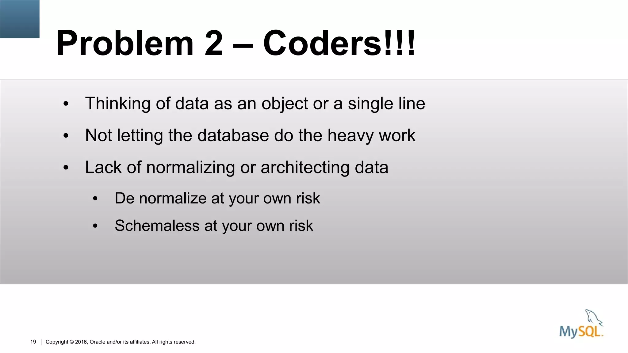 Copyright © 2016, Oracle and/or its affiliates. All rights reserved.19
Problem 2 – Coders!!!
● Thinking of data as an object or a single line
● Not letting the database do the heavy work
● Lack of normalizing or architecting data
● De normalize at your own risk
● Schemaless at your own risk
 