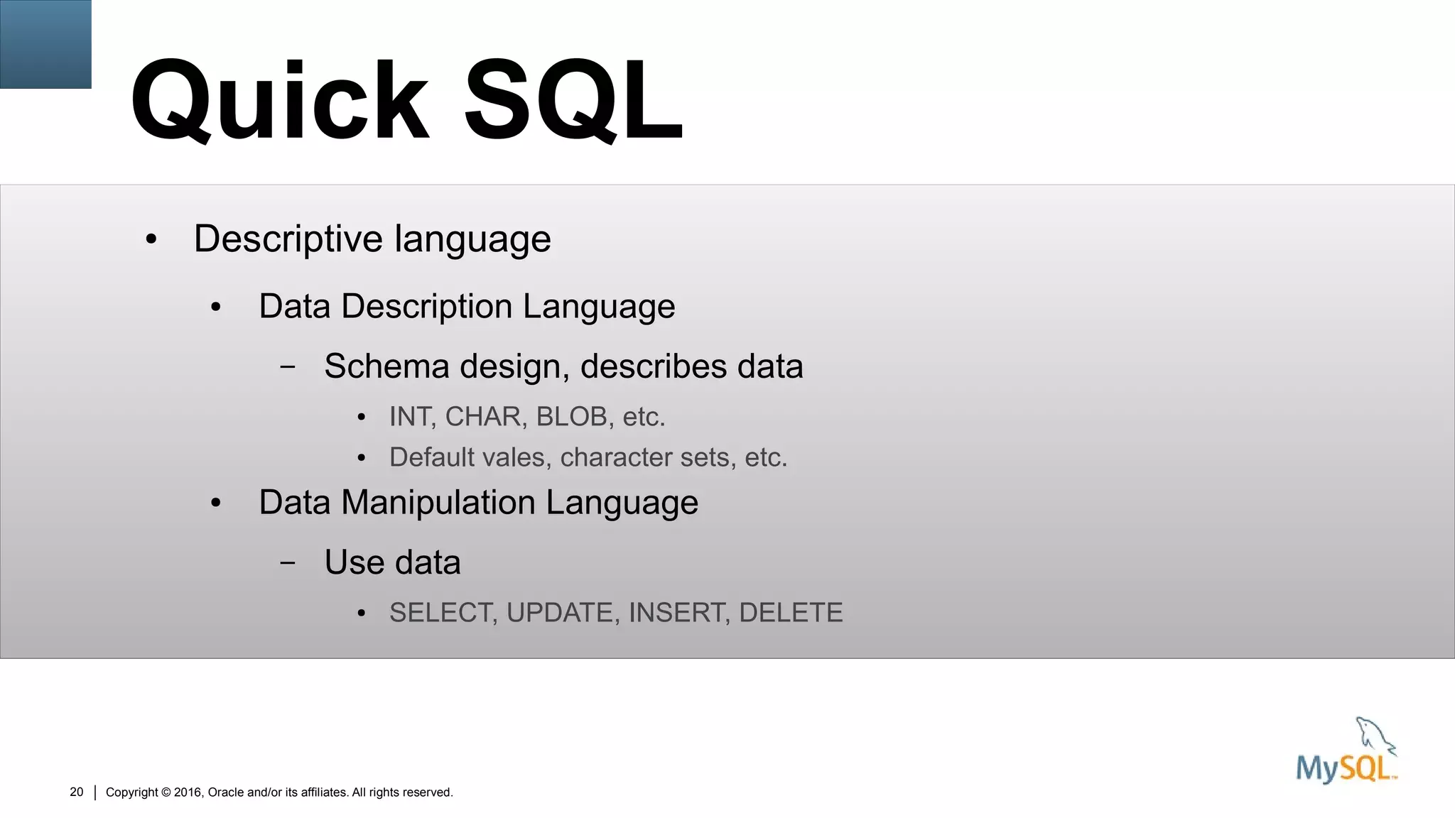 Copyright © 2016, Oracle and/or its affiliates. All rights reserved.20
Quick SQL
● Descriptive language
● Data Description Language
– Schema design, describes data
● INT, CHAR, BLOB, etc.
● Default vales, character sets, etc.
● Data Manipulation Language
– Use data
● SELECT, UPDATE, INSERT, DELETE
 