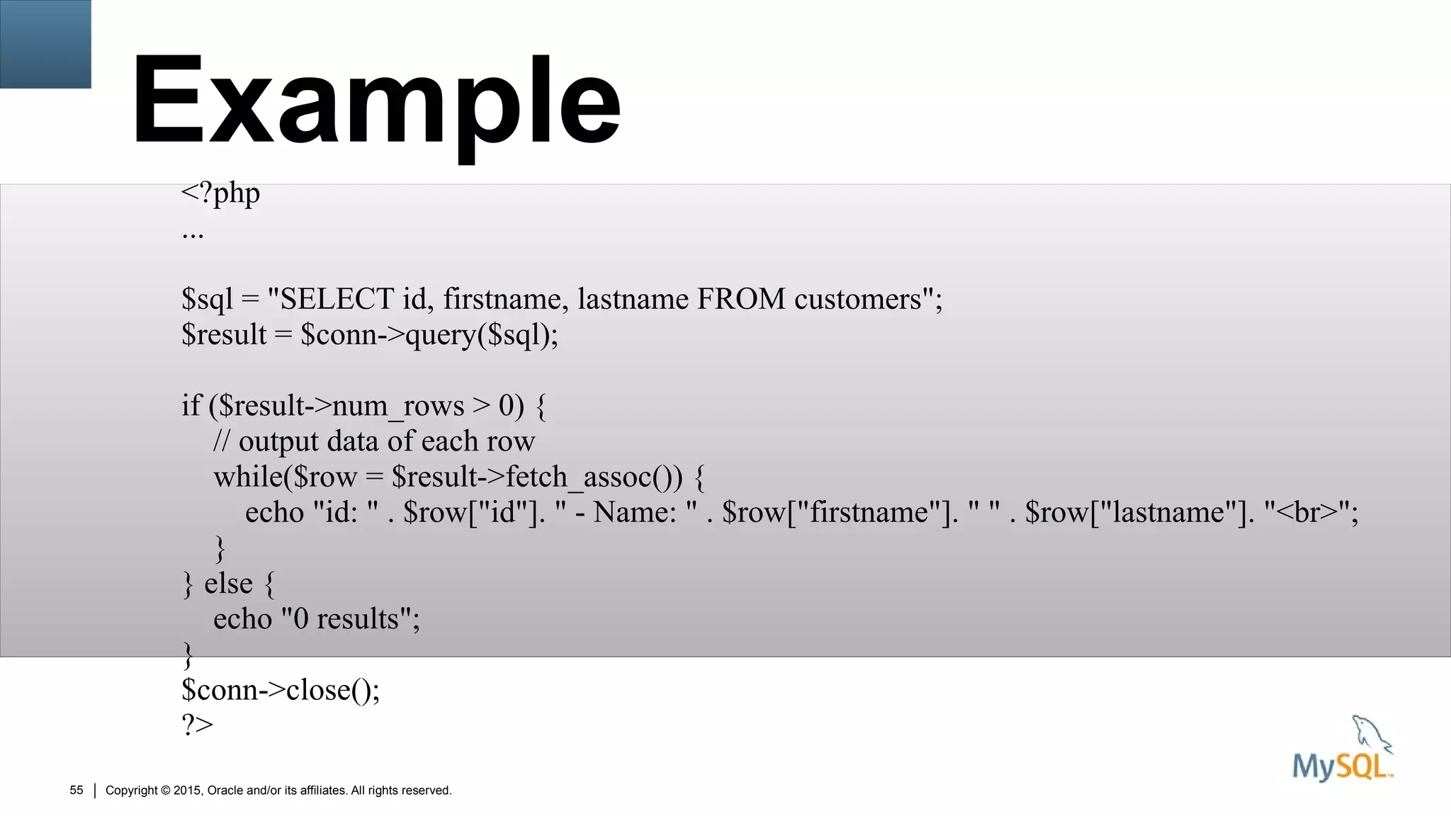 Copyright © 2015, Oracle and/or its affiliates. All rights reserved.55
Example
<?php
...
$sql = "SELECT id, firstname, lastname FROM customers";
$result = $conn->query($sql);
if ($result->num_rows > 0) {
// output data of each row
while($row = $result->fetch_assoc()) {
echo "id: " . $row["id"]. " - Name: " . $row["firstname"]. " " . $row["lastname"]. "<br>";
}
} else {
echo "0 results";
}
$conn->close();
?>
 