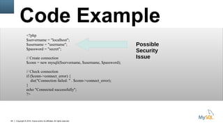 Copyright © 2016, Oracle and/or its affiliates. All rights reserved.49
Code Example
<?php
$servername = "localhost";
$username = "username";
$password = "secret";
// Create connection
$conn = new mysqli($servername, $username, $password);
// Check connection
if ($conn->connect_error) {
die("Connection failed: " . $conn->connect_error);
}
echo "Connected successfully";
?>
Possible
Security
Issue
 