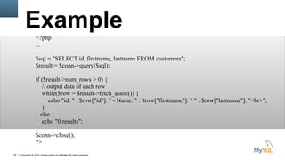 Copyright © 2015, Oracle and/or its affiliates. All rights reserved.55
Example
<?php
...
$sql = "SELECT id, firstname, lastname FROM customers";
$result = $conn->query($sql);
if ($result->num_rows > 0) {
// output data of each row
while($row = $result->fetch_assoc()) {
echo "id: " . $row["id"]. " - Name: " . $row["firstname"]. " " . $row["lastname"]. "<br>";
}
} else {
echo "0 results";
}
$conn->close();
?>
 