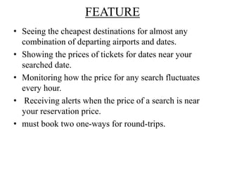 FEATURE
• Seeing the cheapest destinations for almost any
combination of departing airports and dates.
• Showing the prices of tickets for dates near your
searched date.
• Monitoring how the price for any search fluctuates
every hour.
• Receiving alerts when the price of a search is near
your reservation price.
• must book two one-ways for round-trips.
 