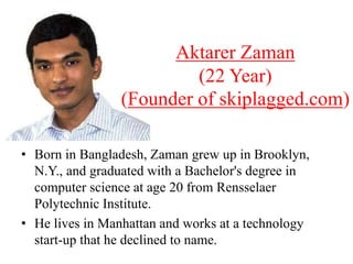 • Born in Bangladesh, Zaman grew up in Brooklyn,
N.Y., and graduated with a Bachelor's degree in
computer science at age 20 from Rensselaer
Polytechnic Institute.
• He lives in Manhattan and works at a technology
start-up that he declined to name.
Aktarer Zaman
(22 Year)
(Founder of skiplagged.com)
 