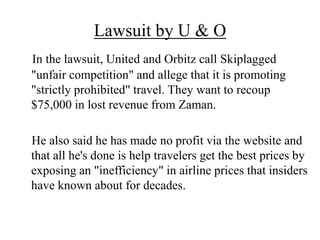Lawsuit by U & O
In the lawsuit, United and Orbitz call Skiplagged
"unfair competition" and allege that it is promoting
"strictly prohibited" travel. They want to recoup
$75,000 in lost revenue from Zaman.
He also said he has made no profit via the website and
that all he's done is help travelers get the best prices by
exposing an "inefficiency" in airline prices that insiders
have known about for decades.
 