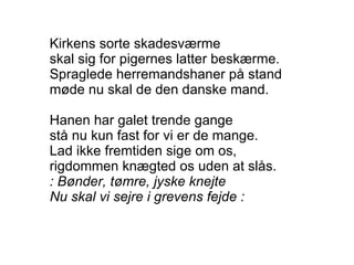 Kirkens sorte skadesværme skal sig for pigernes latter beskærme. Spraglede herremandshaner på stand møde nu skal de den danske mand. Hanen har galet trende gange stå nu kun fast for vi er de mange. Lad ikke fremtiden sige om os, rigdommen knægted os uden at slås. : Bønder, tømre, jyske knejte Nu skal vi sejre i grevens fejde : 