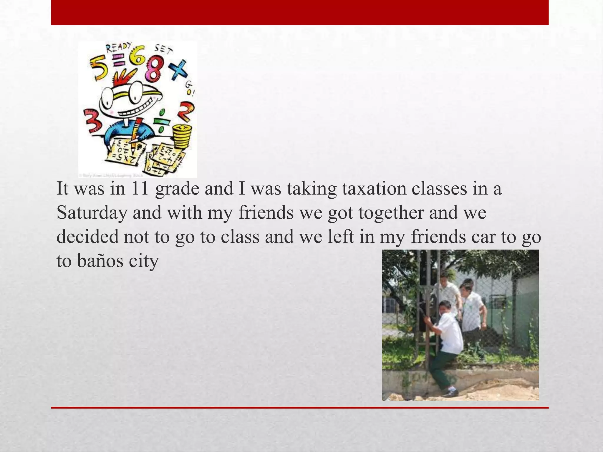 It was in 11 grade and I was taking taxation classes in a
Saturday and with my friends we got together and we
decided not to go to class and we left in my friends car to go
to baños city