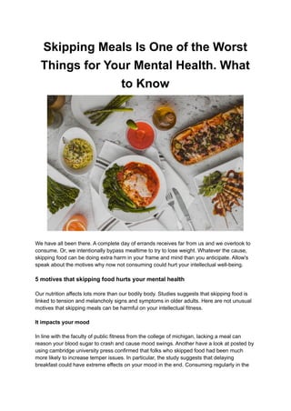 Skipping Meals Is One of the Worst
Things for Your Mental Health. What
to Know
We have all been there. A complete day of errands receives far from us and we overlook to
consume. Or, we intentionally bypass mealtime to try to lose weight. Whatever the cause,
skipping food can be doing extra harm in your frame and mind than you anticipate. Allow's
speak about the motives why now not consuming could hurt your intellectual well-being.
5 motives that skipping food hurts your mental health
Our nutrition affects lots more than our bodily body. Studies suggests that skipping food is
linked to tension and melancholy signs and symptoms in older adults. Here are not unusual
motives that skipping meals can be harmful on your intellectual fitness.
It impacts your mood
In line with the faculty of public fitness from the college of michigan, lacking a meal can
reason your blood sugar to crash and cause mood swings. Another have a look at posted by
using cambridge university press confirmed that folks who skipped food had been much
more likely to increase temper issues. In particular, the study suggests that delaying
breakfast could have extreme effects on your mood in the end. Consuming regularly in the
 