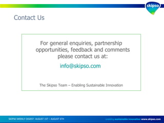 Contact Us enabling  sustainable innovation   www.skipso.com SKIPSO WEEKLY DIGEST: AUGUST 1ST – AUGUST 6TH  For general enquiries, partnership opportunities, feedback and comments please contact us at: [email_address]   The Skipso Team – Enabling Sustainable Innovation 