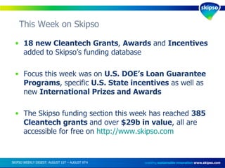 This Week on Skipso  enabling  sustainable innovation   www.skipso.com 18 new Cleantech Grants ,  Awards  and  Incentives  added to Skipso’s funding database Focus this week was on  U.S. DOE’s Loan Guarantee Programs , specific  U.S. State incentives  as well as new  International Prizes and Awards The Skipso funding section this week has reached  385 Cleantech grants  and over  $29b in value , all are accessible for free on  http://www.skipso.com SKIPSO WEEKLY DIGEST: AUGUST 1ST – AUGUST 6TH  