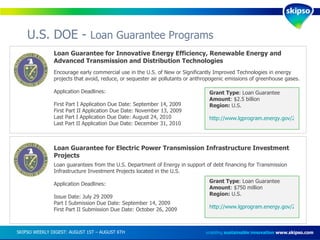 U.S. DOE -  Loan Guarantee Programs enabling  sustainable innovation   www.skipso.com Loan Guarantee for Innovative Energy Efficiency, Renewable Energy and Advanced Transmission and Distribution Technologies Encourage early commercial use in the U.S. of New or Significantly Improved Technologies in energy projects that avoid, reduce, or sequester air pollutants or anthropogenic emissions of greenhouse gases. Application Deadlines:  First Part I Application Due Date: September 14, 2009 First Part II Application Due Date: November 13, 2009 Last Part I Application Due Date: August 24, 2010 Last Part II Application Due Date: December 31, 2010 Grant Type : Loan Guarantee Amount : $2.5 billion Region:  U.S. http://www.lgprogram.energy.gov/2009-ren-energy-sol.pdf   Loan Guarantee for Electric Power Transmission Infrastructure Investment Projects Loan guarantees from the U.S. Department of Energy in support of debt financing for Transmission Infrastructure Investment Projects located in the U.S. Application Deadlines: Issue Date: July 29 2009 Part I Submission Due Date: September 14, 2009 First Part II Submission Due Date: October 26, 2009 Grant Type : Loan Guarantee Amount : $750 million Region:  U.S. http://www.lgprogram.energy.gov/2009-CPLX-TRANS-sol.pdf   SKIPSO WEEKLY DIGEST: AUGUST 1ST – AUGUST 6TH  