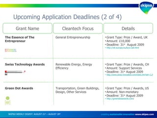 Upcoming Application Deadlines (2 of 4) enabling  sustainable innovation   www.skipso.com Grant Name Cleantech Focus Details The Essence of The Entrepreneur General Entrepreneurship Grant Type: Prize / Award, UK Amount: £10,000  Deadline: 31 st   August 2009 http://eit.europa.eu/kics-call.html   Swiss Technology Awards Renewable Energy, Energy Efficiency Grant Type: Prize / Awards, CH Amount: Support Services Deadline: 31 st  August 2009 http://www.swiss-innovation.com/index.cfm?sef=1,295,33,0,0,1,1 SKIPSO WEEKLY DIGEST: AUGUST 21 st  – AUGUST 28 th   Green Dot Awards Transportation, Green Buildings, Design, Other Services Grant Type: Prize / Awards, US Amount: Non-monetary Deadline: 31 st  August 2009 http://greendotawards.com /   