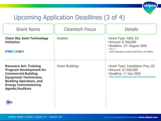 Upcoming Application Deadlines (3 of 4) enabling  sustainable innovation   www.skipso.com Grant Name Cleantech Focus Details Clean Sky Joint Technology Initiative Aviation Grant Type: R&D, EU Amount: € 500,000 Deadline: 31 st  August 2009 http:// www.cleansky.eu/index.php?arbo_id=83&set_language=en   Recovery Act: Training Program Development for Commercial Building Equipment Technicians, Building Operators, and Energy Commissioning Agents/Auditors Green Buildings Grant Type: Installation Proj, US Amount: $7,500,000 Deadline: 1 st  Sep 2009 http://www07.grants.gov/search/search.do;jsessionid=MGMKKKvhm0F1MNZpRtx2C1QFyTQjPpNJp0FQ2KvQCzQzQmlGPTQT!1277565875?oppId=48217&mode=VIEW SKIPSO WEEKLY DIGEST: AUGUST 21 st  – AUGUST 28 th   