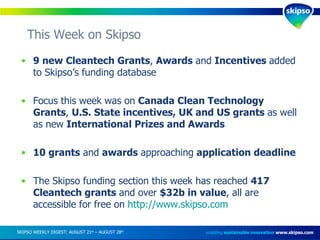 This Week on Skipso  enabling  sustainable innovation   www.skipso.com 9 new Cleantech Grants ,  Awards  and  Incentives  added to Skipso’s funding database Focus this week was on  Canada Clean Technology Grants ,  U.S. State incentives, UK and US grants  as well as new  International Prizes and Awards 10 grants  and  awards  approaching  application deadline The Skipso funding section this week has reached  417 Cleantech grants  and over  $32b in value , all are accessible for free on  http://www.skipso.com SKIPSO WEEKLY DIGEST: AUGUST 21 st  – AUGUST 28 th   