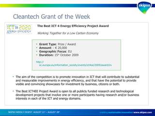 Cleantech Grant of the Week enabling  sustainable innovation   www.skipso.com The Best ICT 4 Energy Efficiency Project Award Working Together for a Low Carbon Economy The aim of the competition is to promote innovation in ICT that will contribute to substantial and measurable improvements in energy efficiency, and that have the potential to provide visible and convincing showcases for investment by business, citizens or both. The Best ICT4EE Project Award is open to all publicly funded research and technological development projects that involve one or more participants having research and/or business interests in each of the ICT and energy domains. Grant Type : Prize / Award Amount : : € 20,000 Geographic Focus : EU Duration:  15 th  October 2009 http:// ec.europa.eu/information_society/events/ict4ee/2009/award/index_en.htm   SKIPSO WEEKLY DIGEST: AUGUST 21 st  – AUGUST 28 th   
