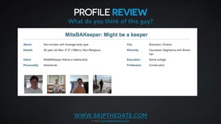 PROFILE REVIEW 
What do you think of this guy? 
WWW.SKIPTHEDATE.COM 
e-mail: jonathan@skipthedate.com 
 