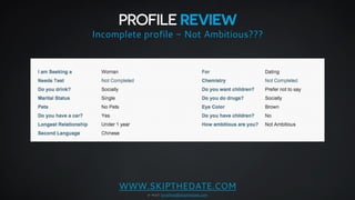 PROFILE REVIEW 
Incomplete profile - Not Ambitious??? 
WWW.SKIPTHEDATE.COM 
e-mail: jonathan@skipthedate.com 
 