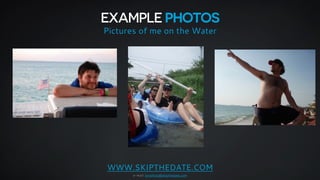 EXAMPLE PHOTOS 
Pictures of me on the Water 
WWW.SKIPTHEDATE.COM 
e-mail: jonathan@skipthedate.com 
 