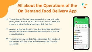 All about the Operations of the
On Demand Food Delivery App
 The on demand food delivery app works in an exceptionally
swift yet fast manner. All that the user has to do is enter the
app and provide details pertaining to their location.
 As soon as they perform this step they thereafter get a list of
restaurants nearest to them from which they can tap on the
one suiting them.
 The customer now needs to tap on the meals they need and
place order with time, date and address and get the order
confirmed.
 