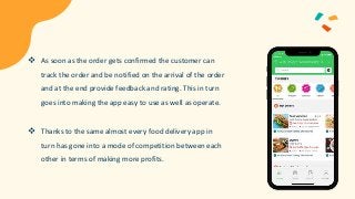  As soon as the order gets confirmed the customer can
track the order and be notified on the arrival of the order
and at the end provide feedback and rating. This in turn
goes into making the app easy to use as well as operate.
 Thanks to the same almost every food delivery app in
turn has gone into a mode of competition between each
other in terms of making more profits.
 