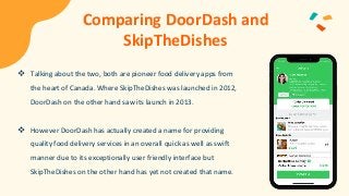 Comparing DoorDash and
SkipTheDishes
 Talking about the two, both are pioneer food delivery apps from
the heart of Canada. Where SkipTheDishes was launched in 2012,
DoorDash on the other hand saw its launch in 2013.
 However DoorDash has actually created a name for providing
quality food delivery services in an overall quick as well as swift
manner due to its exceptionally user friendly interface but
SkipTheDishes on the other hand has yet not created that name.
 