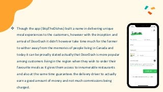  Though the app (SkipTheDishes) built a name in delivering unique
meal experiences to the customers, however with the inception and
arrival of DoorDash it didn’t however take time much for the former
to wither away from the memories of people living in Canada and
today it can be proudly stated actually that DoorDash is more popular
among customers living in the region when they wish to order their
favourite meals as it gives them access to innumerable restaurants
and also at the same time guarantees the delivery driver to actually
earn a good amount of money and not much commissions being
charged.
 