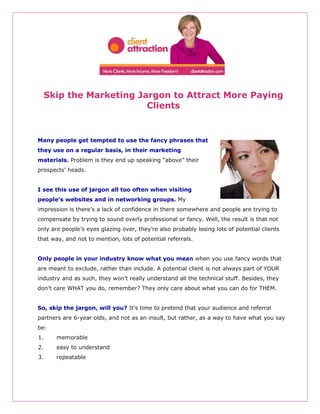 Skip the Marketing Jargon to Attract More Paying
                       Clients


Many people get tempted to use the fancy phrases that
they use on a regular basis, in their marketing
materials. Problem is they end up speaking “above” their
prospects’ heads.


I see this use of jargon all too often when visiting
people’s websites and in networking groups. My
impression is there’s a lack of confidence in there somewhere and people are trying to
compensate by trying to sound overly professional or fancy. Well, the result is that not
only are people’s eyes glazing over, they’re also probably losing lots of potential clients
that way, and not to mention, lots of potential referrals.


Only people in your industry know what you mean when you use fancy words that
are meant to exclude, rather than include. A potential client is not always part of YOUR
industry and as such, they won’t really understand all the technical stuff. Besides, they
don’t care WHAT you do, remember? They only care about what you can do for THEM.


So, skip the jargon, will you? It’s time to pretend that your audience and referral
partners are 6-year olds, and not as an insult, but rather, as a way to have what you say
be:
1.     memorable
2.     easy to understand
3.     repeatable
 