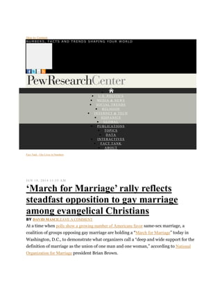 Skip to Content
NUMBERS, FACTS AND T RENDS SHAPI NG YOUR W ORLD

 U.S. POLITICS
 MEDIA & NEWS
 SOCIAL TRENDS
 RELIGION
 INTERNET & TECH
 HISPANICS
 GLOBAL
 PUBLICATIONS
 TOPICS
 DATA
 INTERACTIVES
 FACT TANK
 ABOUT
Fact Tank - Our Lives in Numbers
JUN 19, 2014 11:35 A M
‘March for Marriage’ rally reflects
steadfast opposition to gay marriage
among evangelical Christians
BY DAVID MASCILEAVE A COMMENT
At a time when polls show a growing number of Americans favor same-sex marriage, a
coalition of groups opposing gay marriage are holding a “March for Marriage” today in
Washington, D.C., to demonstrate what organizers call a “deep and wide support for the
definition of marriage as the union of one man and one woman,” according to National
Organization for Marriage president Brian Brown.
 