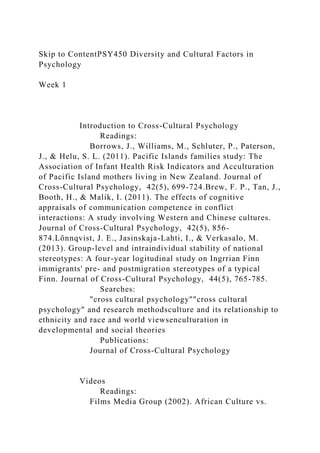 Skip to ContentPSY450 Diversity and Cultural Factors in
Psychology
Week 1
Introduction to Cross-Cultural Psychology
Readings:
Borrows, J., Williams, M., Schluter, P., Paterson,
J., & Helu, S. L. (2011). Pacific Islands families study: The
Association of Infant Health Risk Indicators and Acculturation
of Pacific Island mothers living in New Zealand. Journal of
Cross-Cultural Psychology, 42(5), 699-724.Brew, F. P., Tan, J.,
Booth, H., & Malik, I. (2011). The effects of cognitive
appraisals of communication competence in conflict
interactions: A study involving Western and Chinese cultures.
Journal of Cross-Cultural Psychology, 42(5), 856-
874.Lönnqvist, J. E., Jasinskaja-Lahti, I., & Verkasalo, M.
(2013). Group-level and intraindividual stability of national
stereotypes: A four-year logitudinal study on Ingrrian Finn
immigrants' pre- and postmigration stereotypes of a typical
Finn. Journal of Cross-Cultural Psychology, 44(5), 765-785.
Searches:
"cross cultural psychology""cross cultural
psychology" and research methodsculture and its relationship to
ethnicity and race and world viewsenculturation in
developmental and social theories
Publications:
Journal of Cross-Cultural Psychology
Videos
Readings:
Films Media Group (2002). African Culture vs.
 