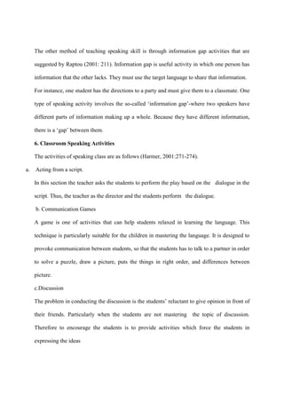 The other method of teaching speaking skill is through information gap activities that are
suggested by Raptou (2001: 211). Information gap is useful activity in which one person has
information that the other lacks. They must use the target language to share that information.
For instance, one student has the directions to a party and must give them to a classmate. One
type of speaking activity involves the so-called „information gap‟-where two speakers have
different parts of information making up a whole. Because they have different information,
there is a „gap‟ between them.
6. Classroom Speaking Activities
The activities of speaking class are as follows (Harmer, 2001:271-274).
a. Acting from a script.
In this section the teacher asks the students to perform the play based on the dialogue in the
script. Thus, the teacher as the director and the students perform the dialogue.
b. Communication Games
A game is one of activities that can help students relaxed in learning the language. This
technique is particularly suitable for the children in mastering the language. It is designed to
provoke communication between students, so that the students has to talk to a partner in order
to solve a puzzle, draw a picture, puts the things in right order, and differences between
picture.
c.Discussion
The problem in conducting the discussion is the students‟ reluctant to give opinion in front of
their friends. Particularly when the students are not mastering the topic of discussion.
Therefore to encourage the students is to provide activities which force the students in
expressing the ideas
 
