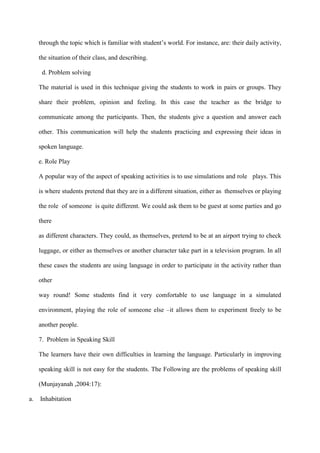 through the topic which is familiar with student‟s world. For instance, are: their daily activity,
the situation of their class, and describing.
d. Problem solving
The material is used in this technique giving the students to work in pairs or groups. They
share their problem, opinion and feeling. In this case the teacher as the bridge to
communicate among the participants. Then, the students give a question and answer each
other. This communication will help the students practicing and expressing their ideas in
spoken language.
e. Role Play
A popular way of the aspect of speaking activities is to use simulations and role plays. This
is where students pretend that they are in a different situation, either as themselves or playing
the role of someone is quite different. We could ask them to be guest at some parties and go
there
as different characters. They could, as themselves, pretend to be at an airport trying to check
luggage, or either as themselves or another character take part in a television program. In all
these cases the students are using language in order to participate in the activity rather than
other
way round! Some students find it very comfortable to use language in a simulated
environment, playing the role of someone else –it allows them to experiment freely to be
another people.
7. Problem in Speaking Skill
The learners have their own difficulties in learning the language. Particularly in improving
speaking skill is not easy for the students. The Following are the problems of speaking skill
(Munjayanah ,2004:17):
a. Inhabitation
 