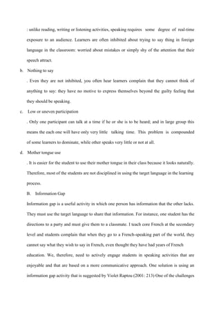 : unlike reading, writing or listening activities, speaking requires some degree of real-time
exposure to an audience. Learners are often inhibited about trying to say thing in foreign
language in the classroom: worried about mistakes or simply shy of the attention that their
speech attract.
b. Nothing to say
. Even they are not inhibited, you often hear learners complain that they cannot think of
anything to say: they have no motive to express themselves beyond the guilty feeling that
they should be speaking.
c. Low or uneven participation
. Only one participant can talk at a time if he or she is to be heard; and in large group this
means the each one will have only very little talking time. This problem is compounded
of some learners to dominate, while other speaks very little or not at all.
d. Mother tongue use
. It is easier for the student to use their mother tongue in their class because it looks naturally.
Therefore, most of the students are not disciplined in using the target language in the learning
process.
B. Information Gap
Information gap is a useful activity in which one person has information that the other lacks.
They must use the target language to share that information. For instance, one student has the
directions to a party and must give them to a classmate. I teach core French at the secondary
level and students complain that when they go to a French-speaking part of the world, they
cannot say what they wish to say in French, even thought they have had years of French
education. We, therefore, need to actively engage students in speaking activities that are
enjoyable and that are based on a more communicative approach. One solution is using an
information gap activity that is suggested by Violet Raptou (2001: 213) One of the challenges
 