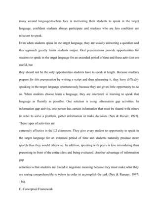 many second language-teachers face is motivating their students to speak in the target
language, confident students always participate and students who are less confident are
reluctant to speak.
Even when students speak in the target language, they are usually answering a question and
this approach greatly limits students output. Oral presentations provide opportunities for
students to speak in the target language for an extended period of time and these activities are
useful, but
they should not be the only opportunities students have to speak at length. Because students
prepare for this presentation by writing a script and then rehearsing it, they have difficulty
speaking in the target language spontaneously because they are given little opportunity to do
so. When students choose learn a language, they are interested in learning to speak that
language as fluently as possible. One solution is using information gap activities. In
information gap activity, one person has certain information that must be shared with others
in order to solve a problem, gather information or make decisions (Neu & Reeser, 1997).
These types of activities are
extremely effective in the L2 classroom. They give every student to opportunity to speak in
the target language for an extended period of time and students naturally produce more
speech than they would otherwise. In addition, speaking with peers is less intimidating than
presenting in front of the entire class and being evaluated. Another advantage of information
gap
activities is that students are forced to negotiate meaning because they must make what they
are saying comprehensible to others in order to accomplish the task (Neu & Reeeser, 1997:
156).
C. Conceptual Framework
 