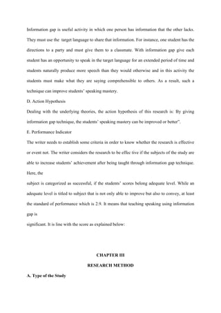 Information gap is useful activity in which one person has information that the other lacks.
They must use the target language to share that information. For instance, one student has the
directions to a party and must give them to a classmate. With information gap give each
student has an opportunity to speak in the target language for an extended period of time and
students naturally produce more speech than they would otherwise and in this activity the
students must make what they are saying comprehensible to others. As a result, such a
technique can improve students‟ speaking mastery.
D. Action Hypothesis
Dealing with the underlying theories, the action hypothesis of this research is: By giving
information gap technique, the students‟ speaking mastery can be improved or better”.
E. Performance Indicator
The writer needs to establish some criteria in order to know whether the research is effective
or event not. The writer considers the research to be effec tive if the subjects of the study are
able to increase students‟ achievement after being taught through information gap technique.
Here, the
subject is categorized as successful, if the students‟ scores belong adequate level. While an
adequate level is titled to subject that is not only able to improve but also to convey, at least
the standard of performance which is 2.9. It means that teaching speaking using information
gap is
significant. It is line with the score as explained below:
CHAPTER III
RESEARCH METHOD
A. Type of the Study
 