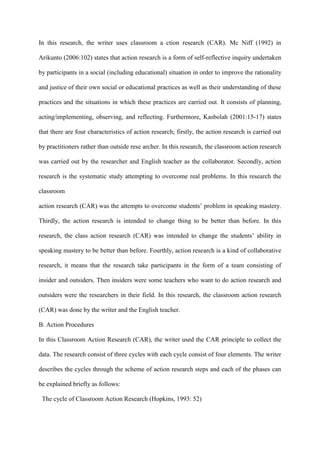 In this research, the writer uses classroom a ction research (CAR). Mc Niff (1992) in
Arikunto (2006:102) states that action research is a form of self-reflective inquiry undertaken
by participants in a social (including educational) situation in order to improve the rationality
and justice of their own social or educational practices as well as their understanding of these
practices and the situations in which these practices are carried out. It consists of planning,
acting/implementing, observing, and reflecting. Furthermore, Kasbolah (2001:15-17) states
that there are four characteristics of action research; firstly, the action research is carried out
by practitioners rather than outside rese archer. In this research, the classroom action research
was carried out by the researcher and English teacher as the collaborator. Secondly, action
research is the systematic study attempting to overcome real problems. In this research the
classroom
action research (CAR) was the attempts to overcome students‟ problem in speaking mastery.
Thirdly, the action research is intended to change thing to be better than before. In this
research, the class action research (CAR) was intended to change the students‟ ability in
speaking mastery to be better than before. Fourthly, action research is a kind of collaborative
research, it means that the research take participants in the form of a team consisting of
insider and outsiders. Then insiders were some teachers who want to do action research and
outsiders were the researchers in their field. In this research, the classroom action research
(CAR) was done by the writer and the English teacher.
B. Action Procedures
In this Classroom Action Research (CAR), the writer used the CAR principle to collect the
data. The research consist of three cycles with each cycle consist of four elements. The writer
describes the cycles through the scheme of action research steps and each of the phases can
be explained briefly as follows:
The cycle of Classroom Action Research (Hopkins, 1993: 52)
 