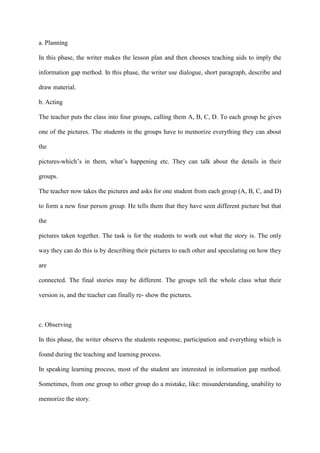 a. Planning
In this phase, the writer makes the lesson plan and then chooses teaching aids to imply the
information gap method. In this phase, the writer use dialogue, short paragraph, describe and
draw material.
b. Acting
The teacher puts the class into four groups, calling them A, B, C, D. To each group he gives
one of the pictures. The students in the groups have to memorize everything they can about
the
pictures-which‟s in them, what‟s happening etc. They can talk about the details in their
groups.
The teacher now takes the pictures and asks for one student from each group (A, B, C, and D)
to form a new four person group. He tells them that they have seen different picture but that
the
pictures taken together. The task is for the students to work out what the story is. The only
way they can do this is by describing their pictures to each other and speculating on how they
are
connected. The final stories may be different. The groups tell the whole class what their
version is, and the teacher can finally re- show the pictures.
c. Observing
In this phase, the writer observs the students response, participation and everything which is
found during the teaching and learning process.
In speaking learning process, most of the student are interested in information gap method.
Sometimes, from one group to other group do a mistake, like: misunderstanding, unability to
memorize the story.
 
